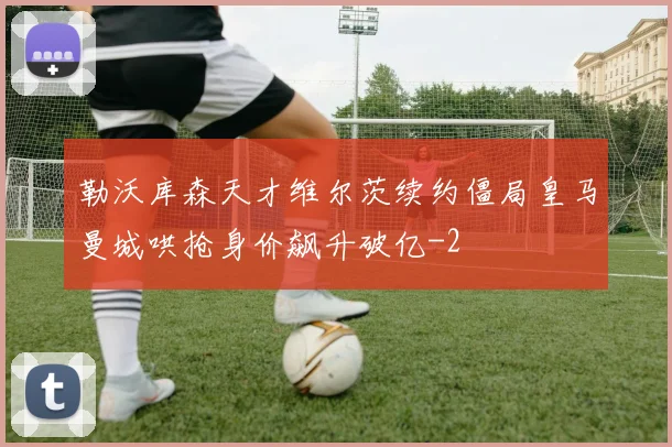 勒沃库森天才维尔茨续约僵局皇马曼城哄抢身价飙升破亿
