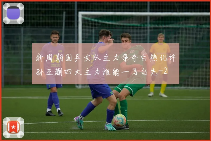 新周期国乒女队主力争夺白热化许孙王蒯四大主力谁能一马当先
