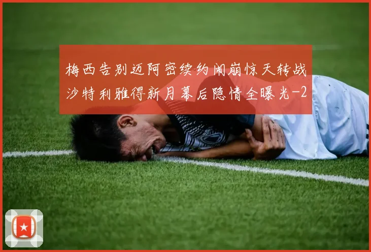 梅西告别迈阿密续约闹崩惊天转战沙特利雅得新月幕后隐情全曝光