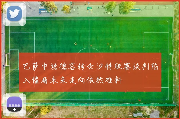 巴萨中场德容转会沙特联赛谈判陷入僵局未来走向依然难料