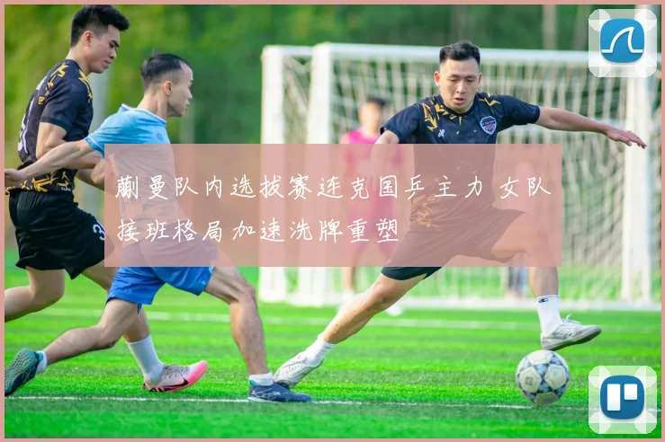 蒯曼队内选拔赛连克国乒主力 女队接班格局加速洗牌重塑