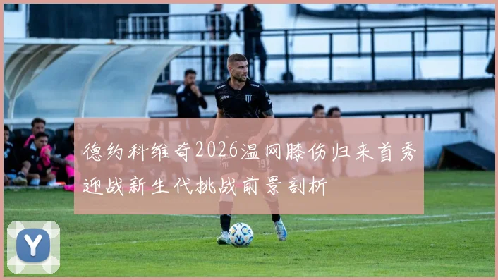 德约科维奇2026温网膝伤归来首秀迎战新生代挑战前景剖析
