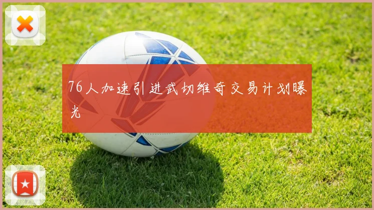 76人加速引进武切维奇交易计划曝光