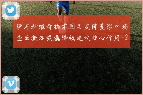 伊万科维奇执掌国足变阵菱形中场全面激活武磊锋线进攻核心作用