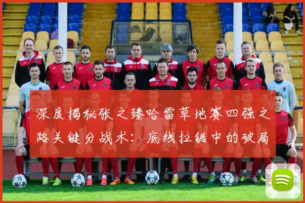 深度揭秘张之臻哈雷草地赛四强之路关键分战术：底线拉锯中的破局智慧与一击制胜