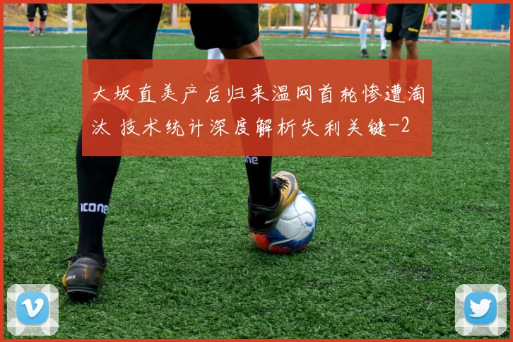 大坂直美产后归来温网首轮惨遭淘汰 技术统计深度解析失利关键