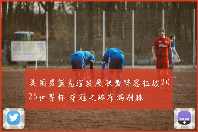 美国男篮竟遣发展联盟阵容征战2026世界杯 夺冠之路布满荆棘