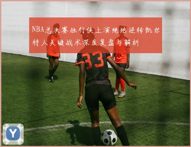 NBA总决赛独行侠上演绝地逆转凯尔特人关键战术深度复盘与解析