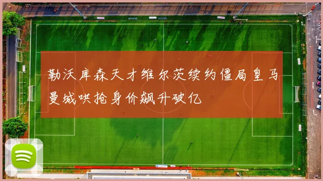 勒沃库森天才维尔茨续约僵局皇马曼城哄抢身价飙升破亿