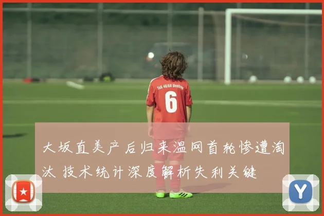 大坂直美产后归来温网首轮惨遭淘汰 技术统计深度解析失利关键