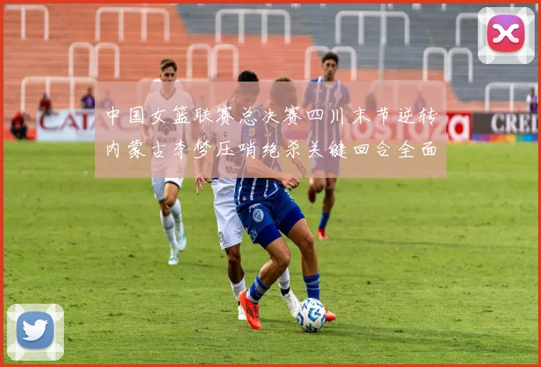 中国女篮联赛总决赛四川末节逆转内蒙古李梦压哨绝杀关键回合全面复盘
