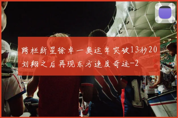 跨栏新星徐卓一奥运年突破13秒20刘翔之后再现东方速度奇迹