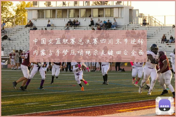 中国女篮联赛总决赛四川末节逆转内蒙古李梦压哨绝杀关键回合全面复盘